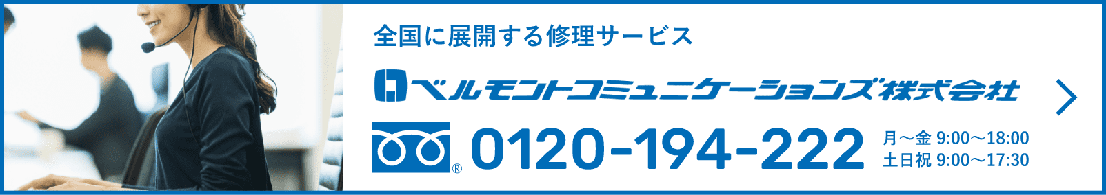 全国に展開する修理サービス ベルモントコミュニケーションズ株式会社 0120-194-222  月〜金 9:00〜18:00 土日祝 9:00〜17:30